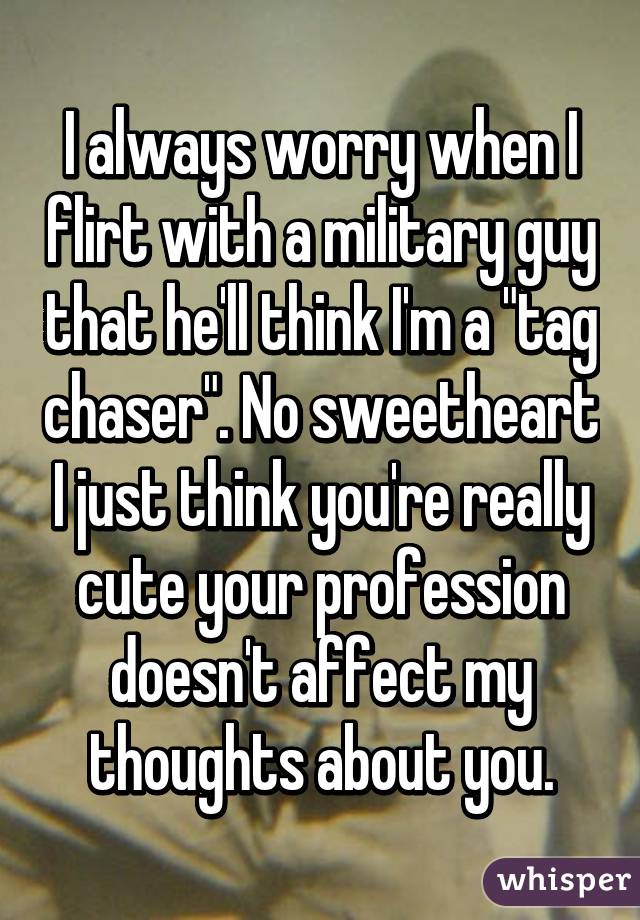 I always worry when I flirt with a military guy that he'll think I'm a "tag chaser". No sweetheart I just think you're really cute your profession doesn't affect my thoughts about you.