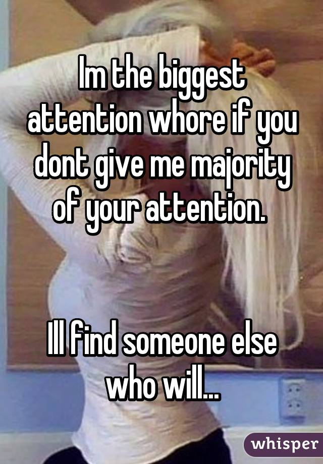 Im the biggest attention whore if you dont give me majority of your attention. 


Ill find someone else who will...