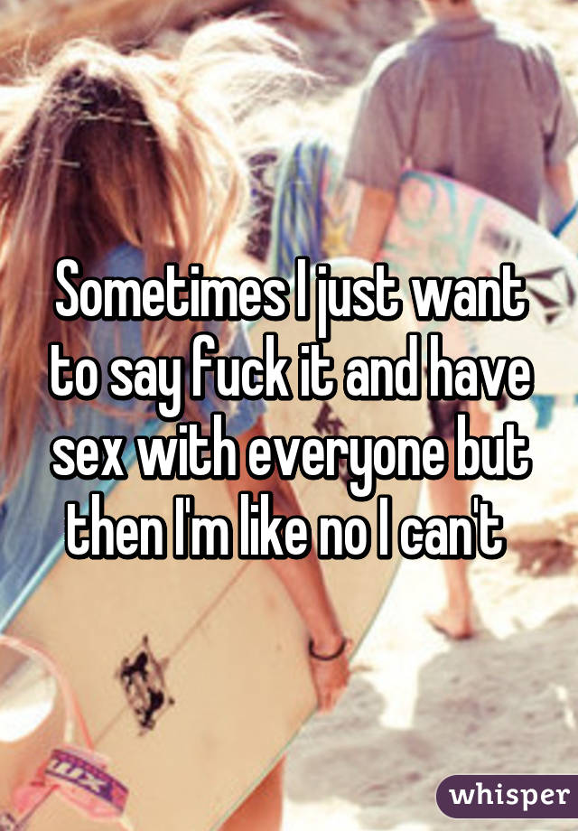 Sometimes I just want to say fuck it and have sex with everyone but then I'm like no I can't 