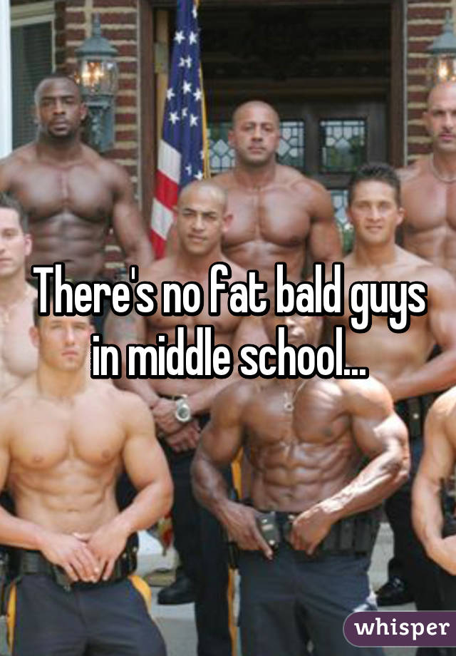 There's no fat bald guys in middle school...