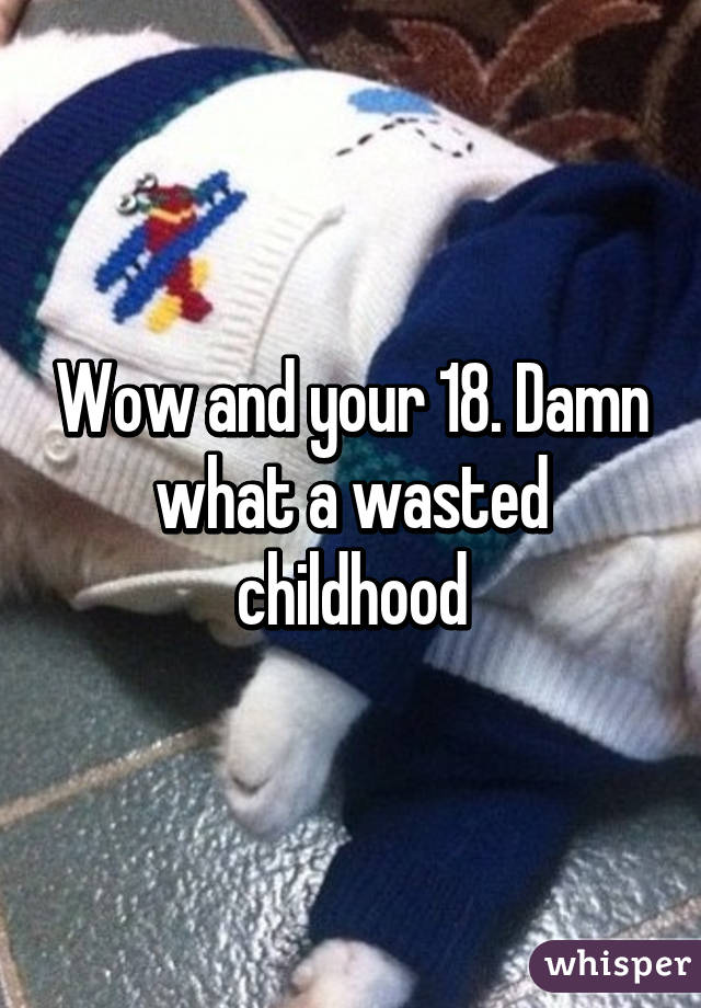 Wow and your 18. Damn what a wasted childhood