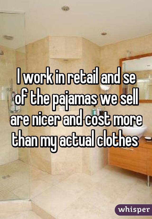 I work in retail and se of the pajamas we sell are nicer and cost more than my actual clothes 