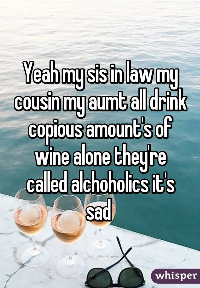 Yeah my sis in law my cousin my aumt all drink copious amount's of wine alone they're called alchoholics it's sad 