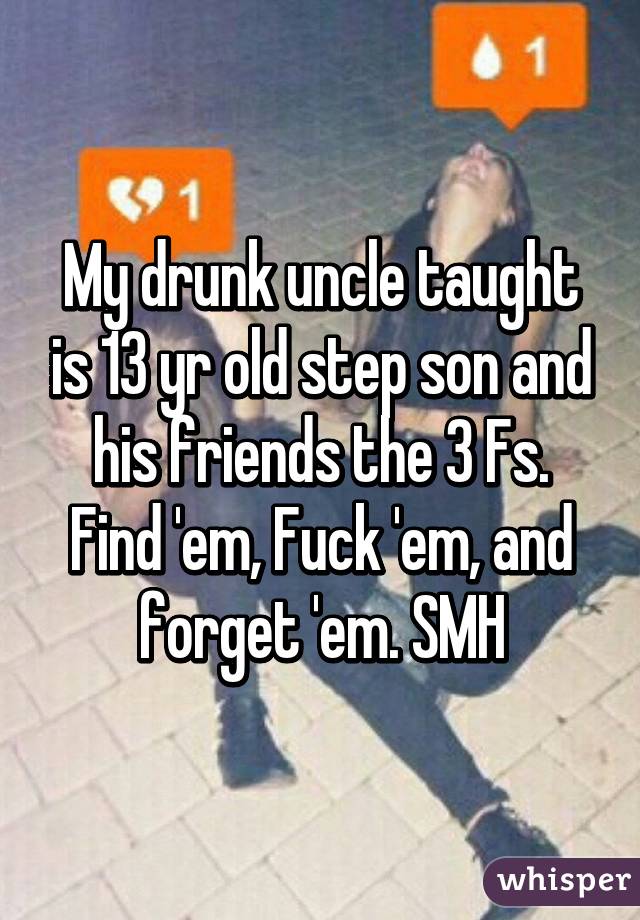 My drunk uncle taught is 13 yr old step son and his friends the 3 Fs. Find 'em, Fuck 'em, and forget 'em. SMH