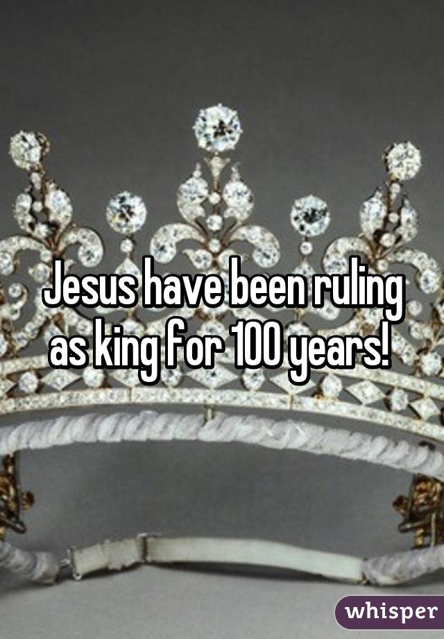 Jesus have been ruling as king for 100 years! 