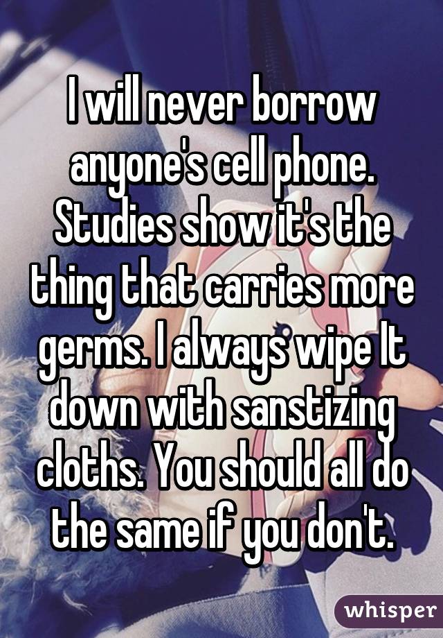 I will never borrow anyone's cell phone. Studies show it's the thing that carries more germs. I always wipe It down with sanstizing cloths. You should all do the same if you don't.