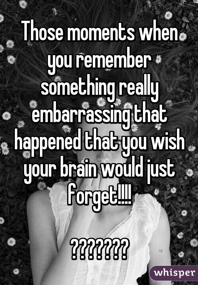 Those moments when you remember something really embarrassing that happened that you wish your brain would just forget!!!!

😬😱😳😳😳😱😬