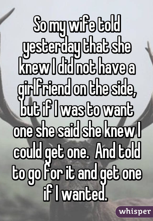 So my wife told yesterday that she knew I did not have a girlfriend on the side, but if I was to want one she said she knew I could get one.  And told to go for it and get one if I wanted. 