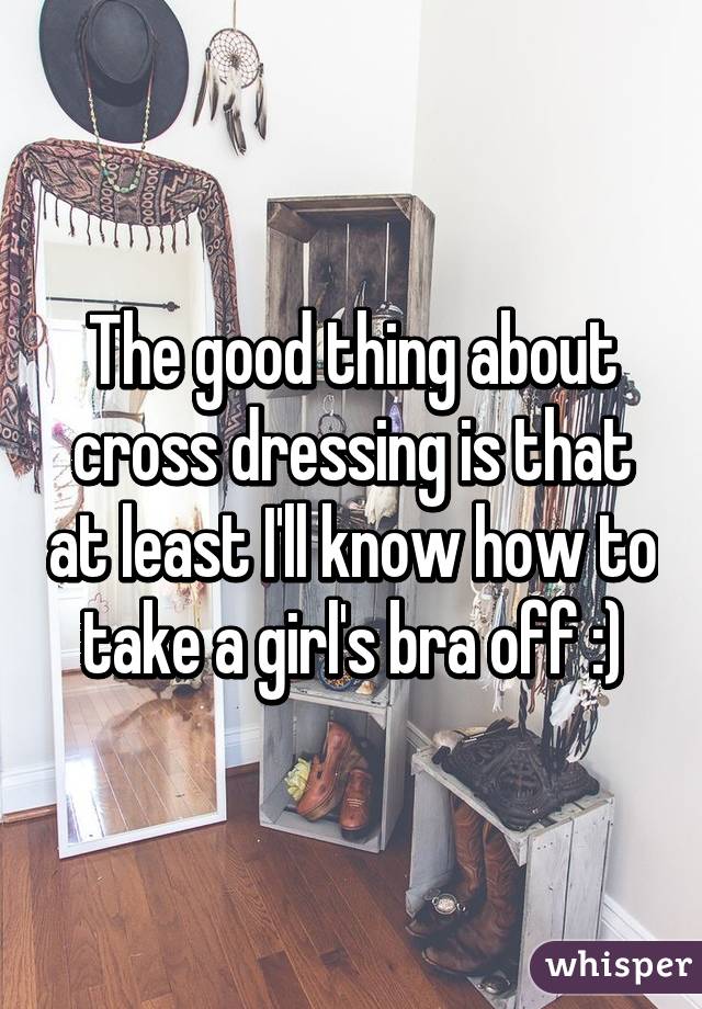 The good thing about cross dressing is that at least I'll know how to take a girl's bra off :)