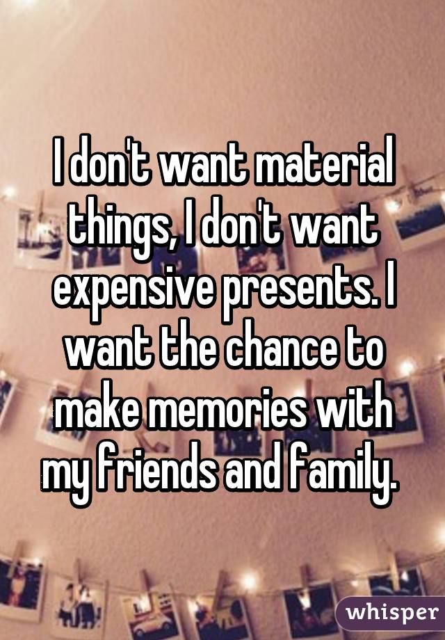 I don't want material things, I don't want expensive presents. I want the chance to make memories with my friends and family. 