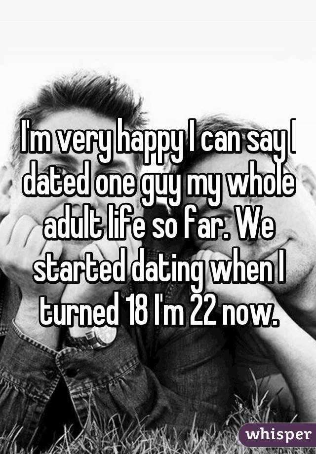 I'm very happy I can say I dated one guy my whole adult life so far. We started dating when I turned 18 I'm 22 now.