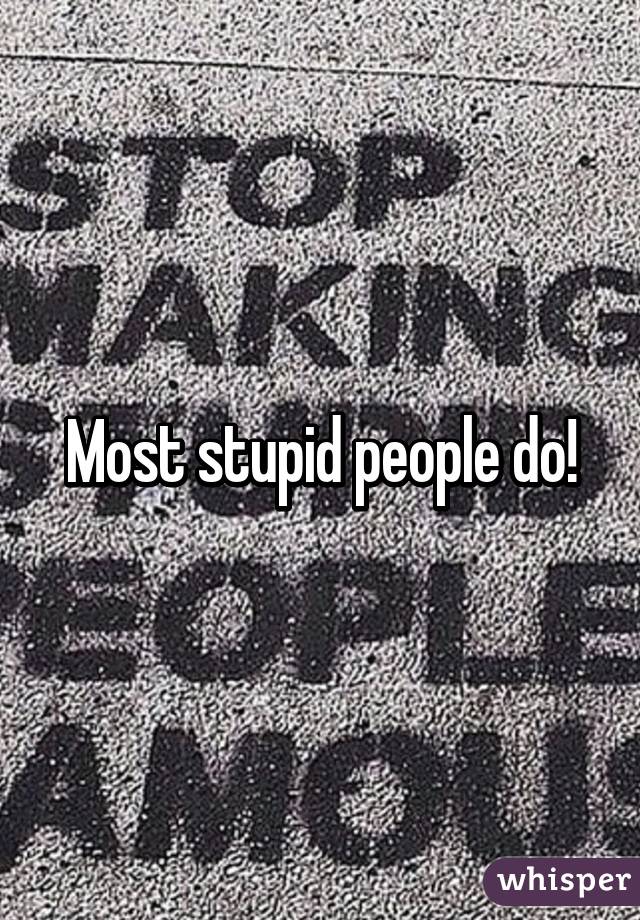 Most stupid people do!