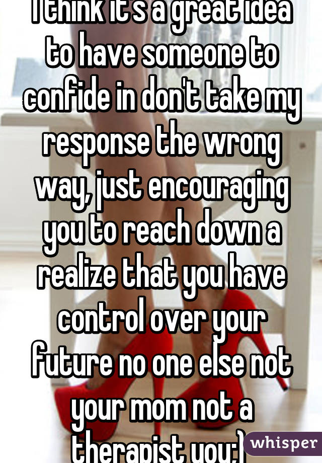 I think it's a great idea to have someone to confide in don't take my response the wrong way, just encouraging you to reach down a realize that you have control over your future no one else not your mom not a therapist you;) 