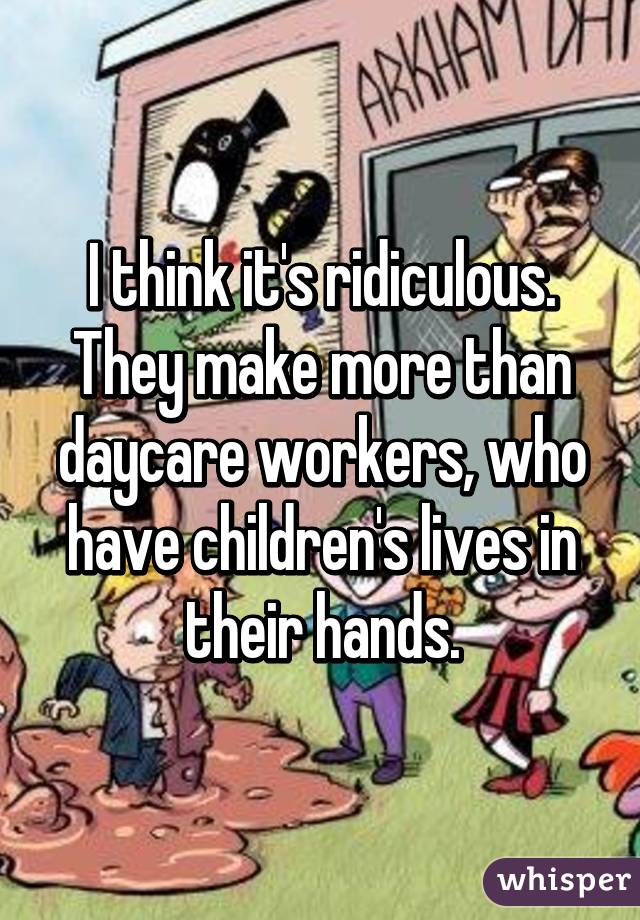 I think it's ridiculous. They make more than daycare workers, who have children's lives in their hands.