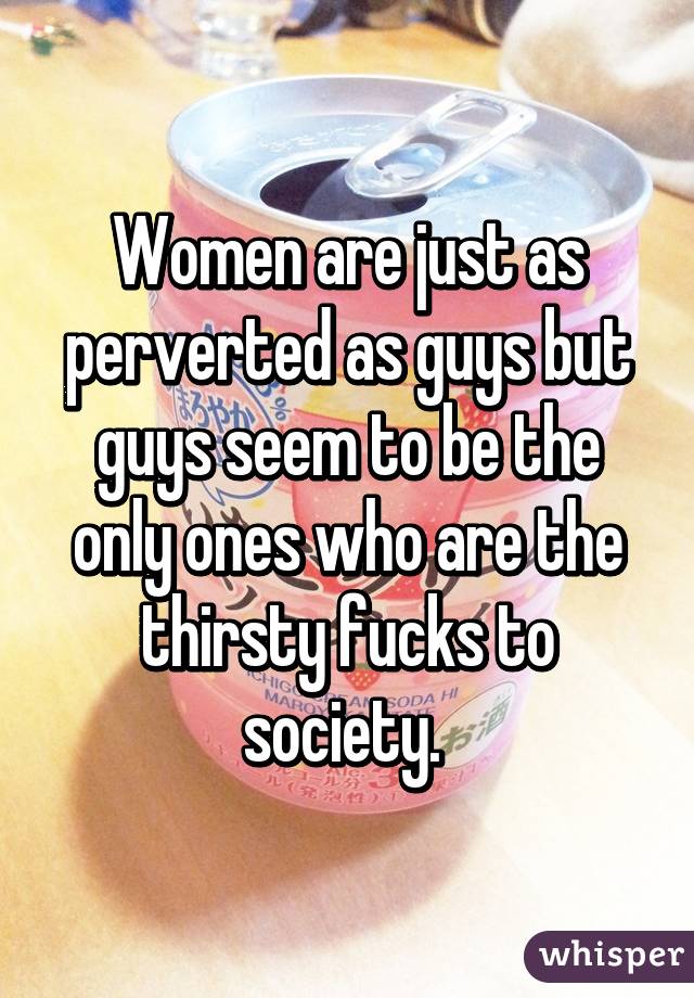 Women are just as perverted as guys but guys seem to be the only ones who are the thirsty fucks to society. 