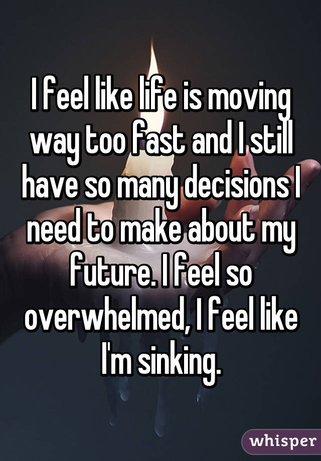 I feel like life is moving way too fast and I still have so many decisions I need to make about my future. I feel so overwhelmed, I feel like I'm sinking.