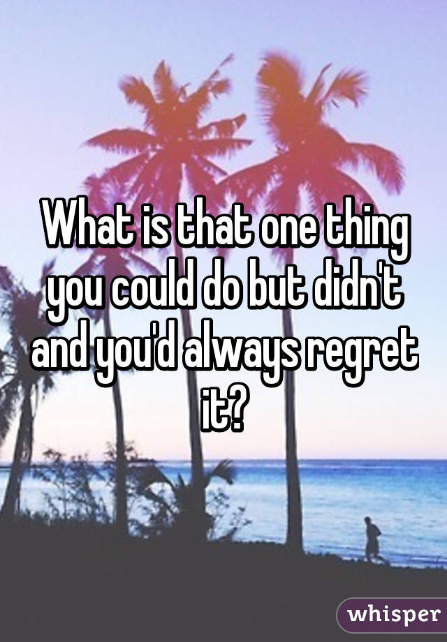 What is that one thing you could do but didn't and you'd always regret it?