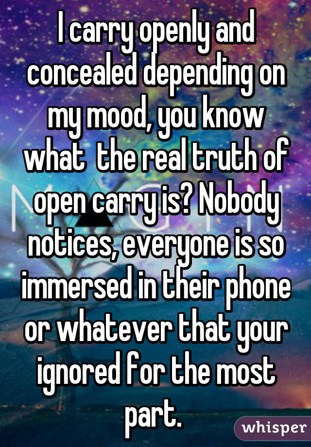 I carry openly and concealed depending on my mood, you know what  the real truth of open carry is? Nobody notices, everyone is so immersed in their phone or whatever that your ignored for the most part. 