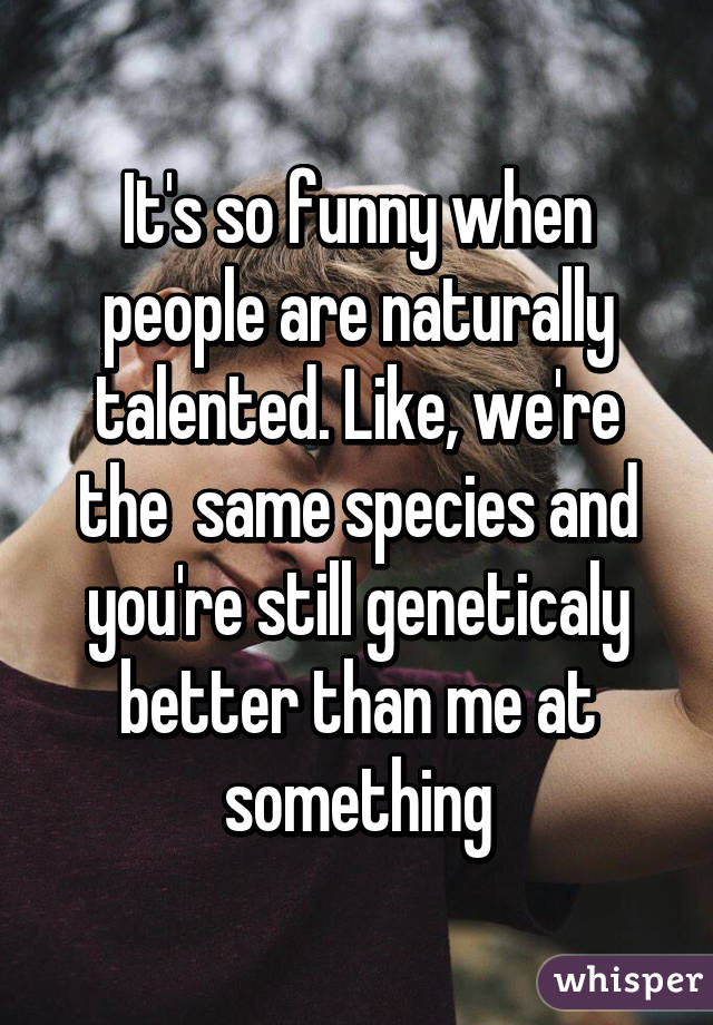 It's so funny when people are naturally talented. Like, we're the  same species and you're still geneticaly better than me at something