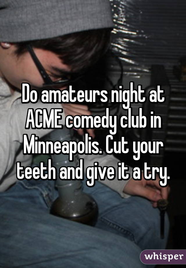 Do amateurs night at ACME comedy club in Minneapolis. Cut your teeth and give it a try.