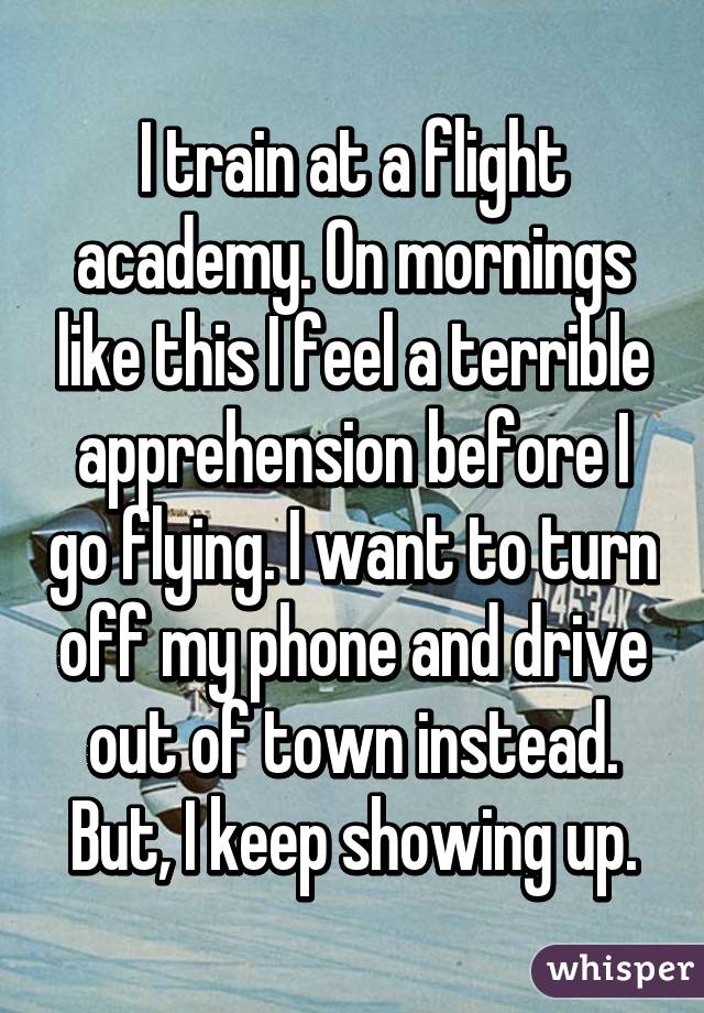 I train at a flight academy. On mornings like this I feel a terrible apprehension before I go flying. I want to turn off my phone and drive out of town instead. But, I keep showing up.