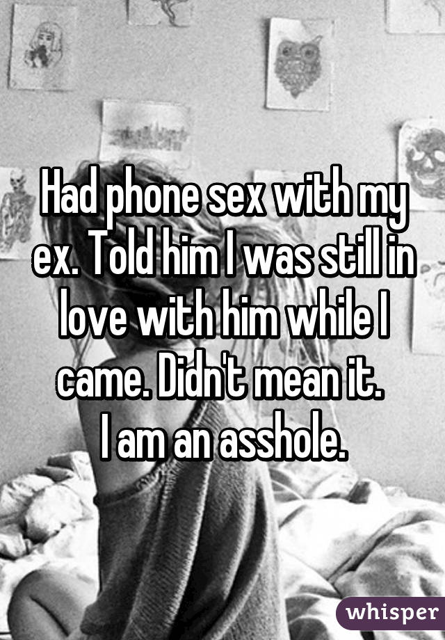 Had phone sex with my ex. Told him I was still in love with him while I came. Didn't mean it. 
I am an asshole.