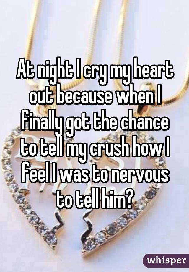 At night I cry my heart out because when I finally got the chance to tell my crush how I feel I was to nervous to tell him😥