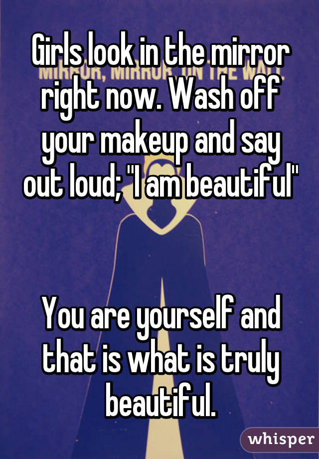 Girls look in the mirror right now. Wash off your makeup and say out loud; "I am beautiful" 

You are yourself and that is what is truly beautiful.