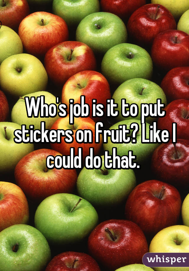 Who's job is it to put stickers on fruit? Like I could do that. 