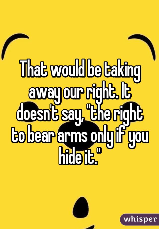 That would be taking away our right. It doesn't say, "the right to bear arms only if you hide it."