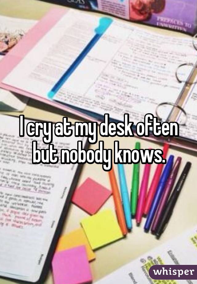 I cry at my desk often but nobody knows.