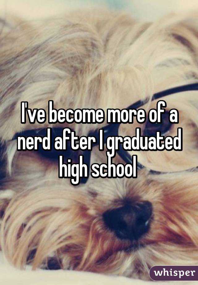 I've become more of a nerd after I graduated high school 