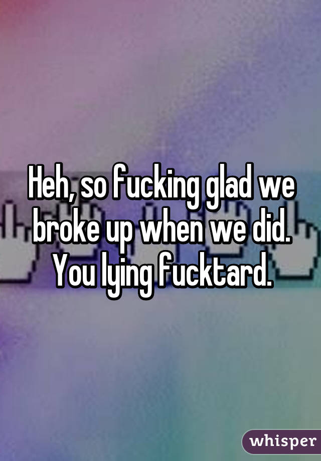 Heh, so fucking glad we broke up when we did. You lying fucktard.