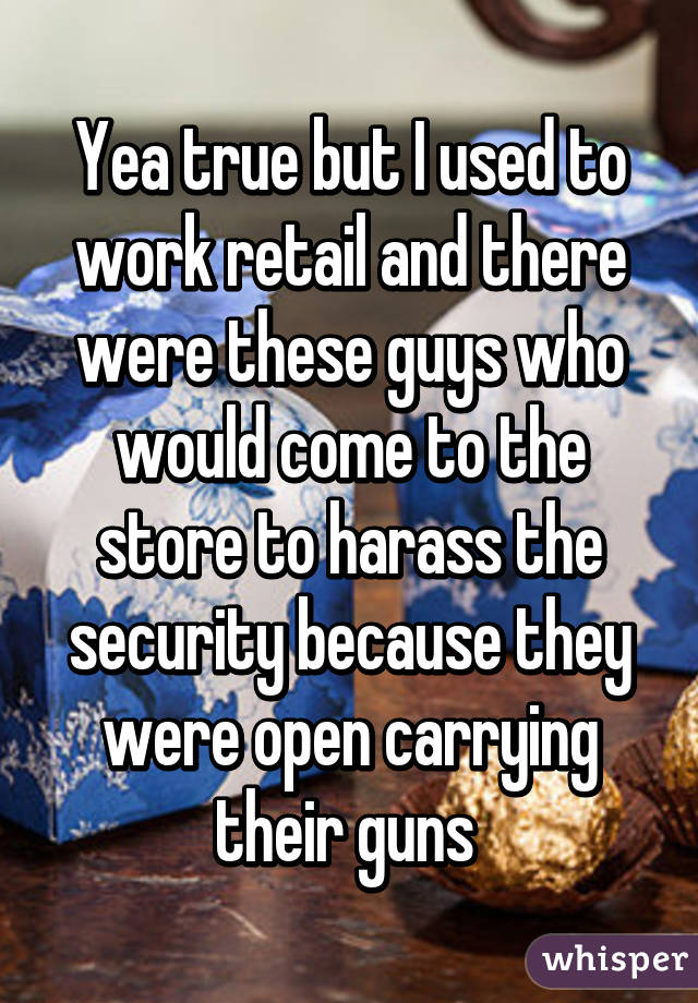 Yea true but I used to work retail and there were these guys who would come to the store to harass the security because they were open carrying their guns 