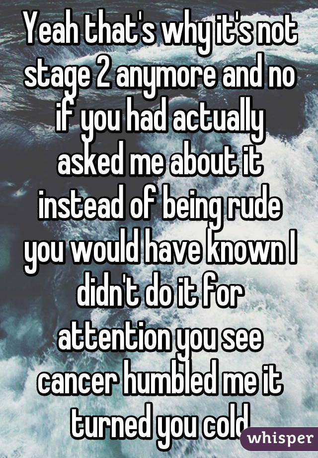 Yeah that's why it's not stage 2 anymore and no if you had actually asked me about it instead of being rude you would have known I didn't do it for attention you see cancer humbled me it turned you cold