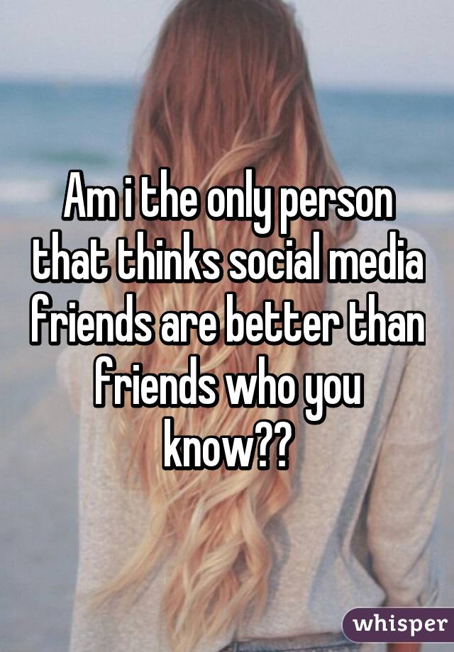 Am i the only person that thinks social media friends are better than friends who you know??