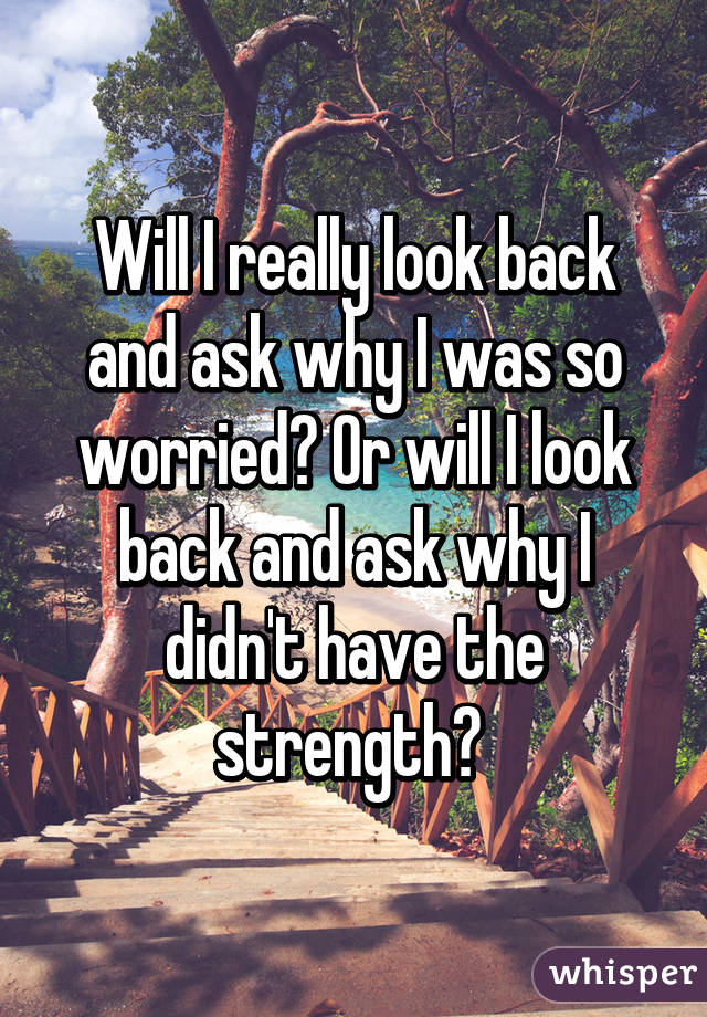 Will I really look back and ask why I was so worried? Or will I look back and ask why I didn't have the strength? 