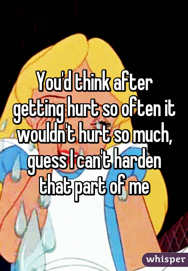 You'd think after getting hurt so often it wouldn't hurt so much, guess I can't harden that part of me