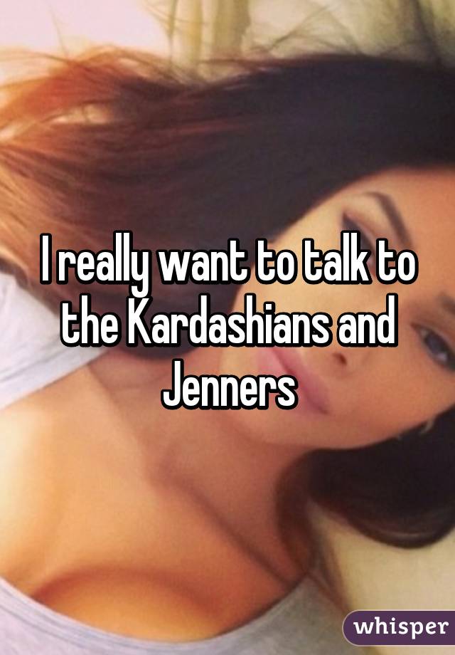 I really want to talk to the Kardashians and Jenners