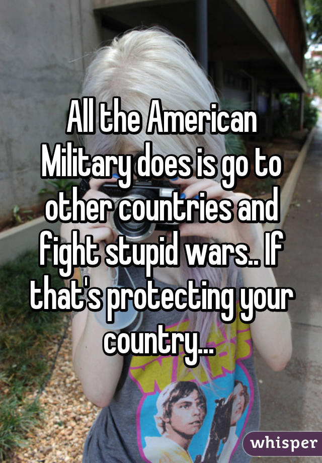 All the American Military does is go to other countries and fight stupid wars.. If that's protecting your country... 