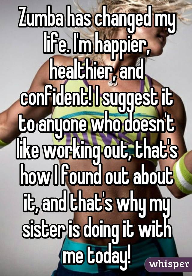 Zumba has changed my life. I'm happier, healthier, and confident! I suggest it to anyone who doesn't like working out, that's how I found out about it, and that's why my sister is doing it with me today!