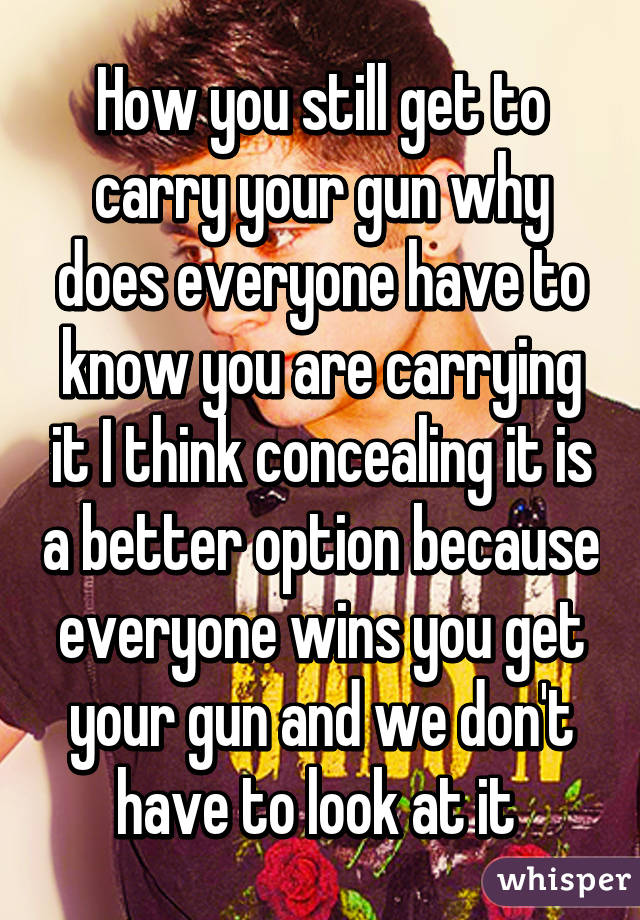 How you still get to carry your gun why does everyone have to know you are carrying it I think concealing it is a better option because everyone wins you get your gun and we don't have to look at it 