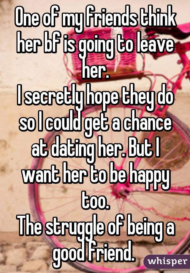 One of my friends think her bf is going to leave her.
I secretly hope they do so I could get a chance at dating her. But I want her to be happy too.
The struggle of being a good friend. 