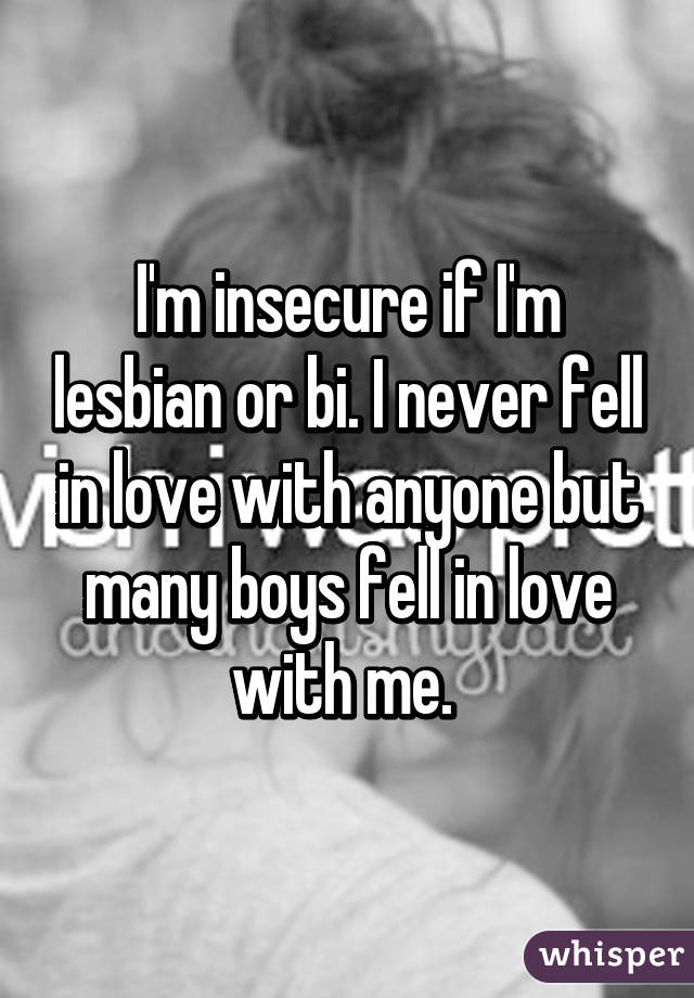 I'm insecure if I'm lesbian or bi. I never fell in love with anyone but many boys fell in love with me. 