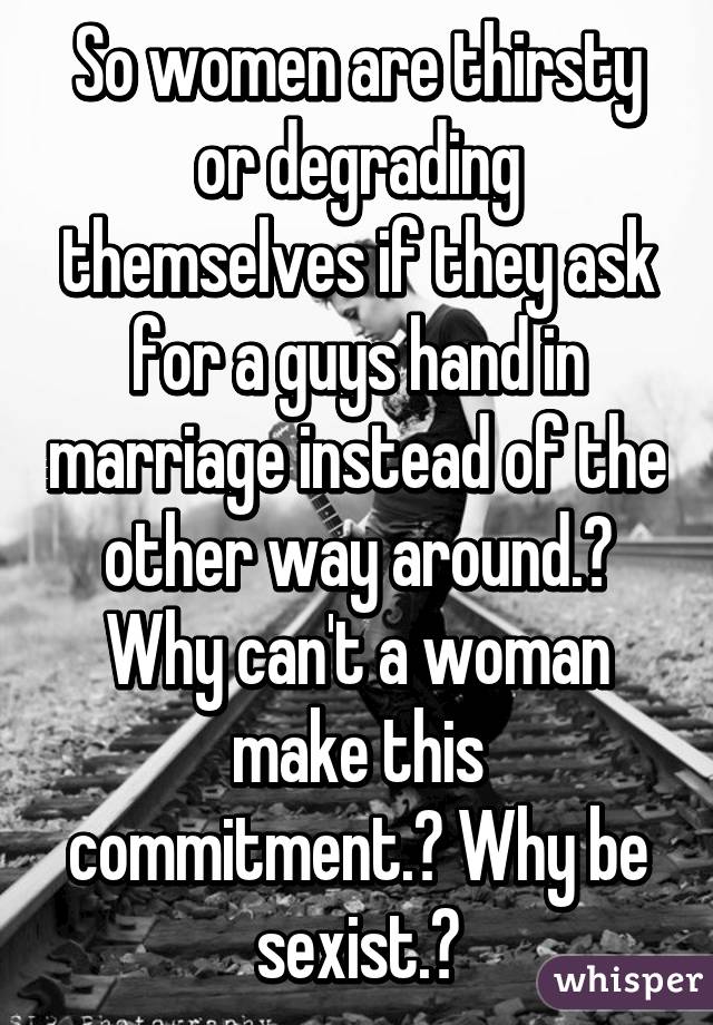 So women are thirsty or degrading themselves if they ask for a guys hand in marriage instead of the other way around.? Why can't a woman make this commitment.? Why be sexist.?