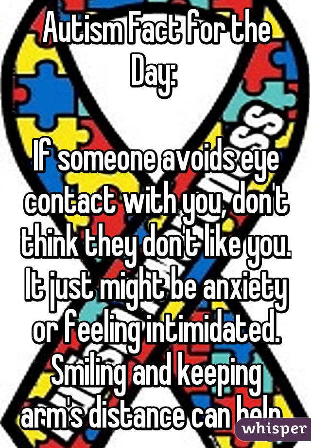 Autism Fact for the Day: 

If someone avoids eye contact with you, don't think they don't like you. It just might be anxiety or feeling intimidated. Smiling and keeping arm's distance can help. 