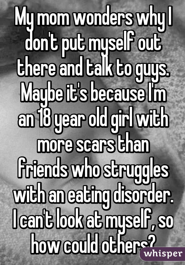 My mom wonders why I don't put myself out there and talk to guys. Maybe it's because I'm an 18 year old girl with more scars than friends who struggles with an eating disorder. I can't look at myself, so how could others?