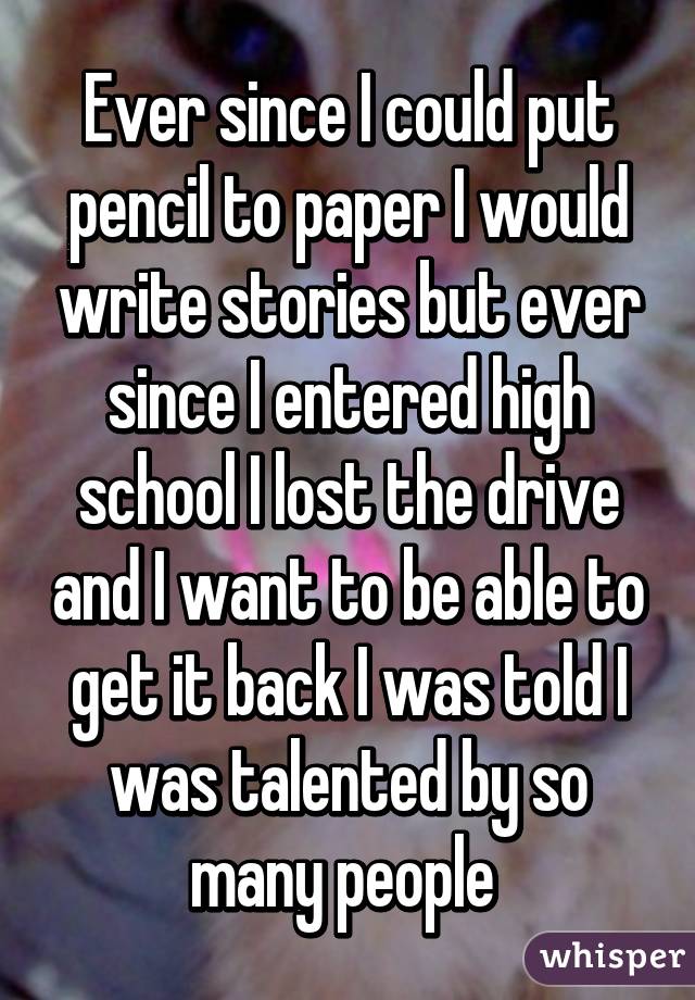 Ever since I could put pencil to paper I would write stories but ever since I entered high school I lost the drive and I want to be able to get it back I was told I was talented by so many people 