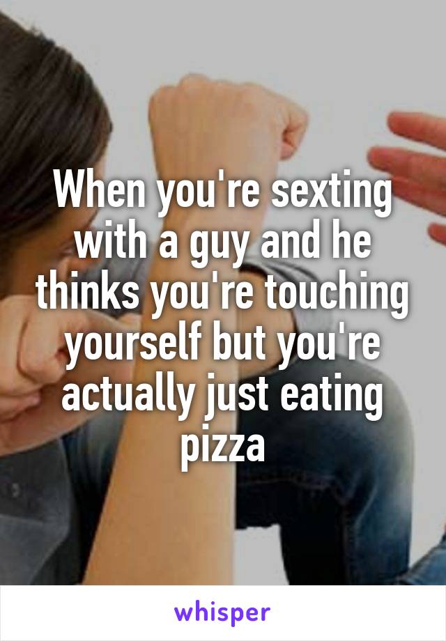 When you're sexting with a guy and he thinks you're touching yourself but you're actually just eating pizza