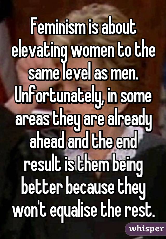 Feminism is about elevating women to the same level as men.
Unfortunately, in some areas they are already ahead and the end result is them being better because they won't equalise the rest.